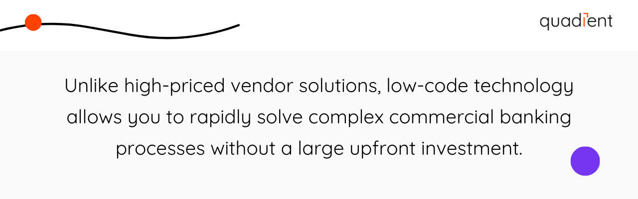 Unlike high-priced vendor solutions, low-code technology allows you to rapidly solve complex commercial banking processes without a large upfront investment.