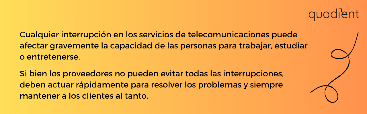 •	Cualquier interrupción en los servicios de telecomunicaciones puede afectar gravemente la capacidad de las personas para trabajar, estudiar o entretenerse.   Si bien los proveedores no pueden evitar todas las interrupciones, deben actuar rápidamente para resolver los problemas y siempre mantener a los clientes al tanto.