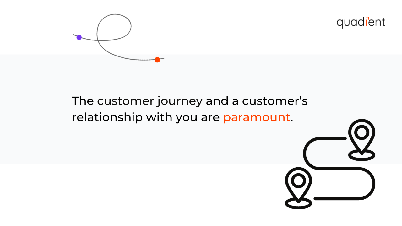 The customer journey and a customer's relationship with you are paramount.